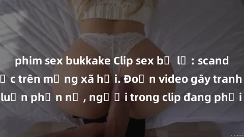 phim sex bukkake Clip sex bị lộ: scandal nóng hổi gây sốc trên mạng xã hội. Đoạn video gây tranh cãi và khiến dư luận phẫn nộ, người trong clip đang phải đối diện với hậu quả nghiêm trọng.