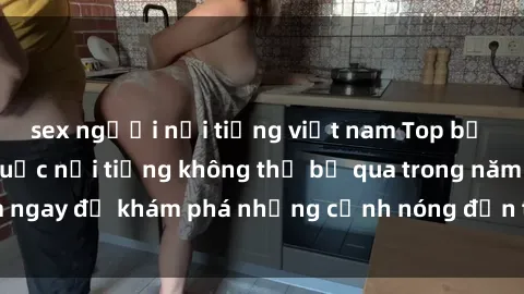 sex người nổi tiếng việt nam Top bộ phim sex Trung Quốc nổi tiếng không thể bỏ qua trong năm  Xem ngay để khám phá những cảnh nóng đến từ đất nước phồn thịnh.