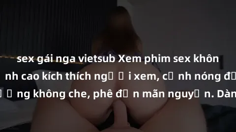 sex gái nga vietsub Xem phim sex không che miễn phí: Đỉnh cao kích thích người xem, cảnh nóng đến tận xương không che, phê đến mãn nguyện. Dành riêng cho người dám thử thách!