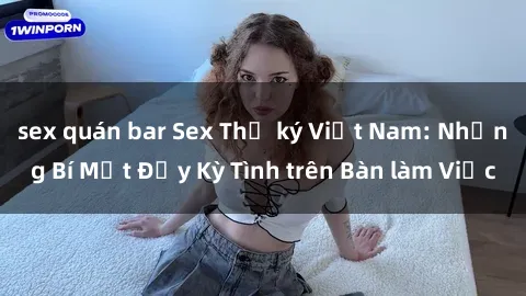 sex quán bar Sex Thư ký Việt Nam: Những Bí Mật Đầy Kỳ Tình trên Bàn làm Việc