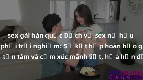 sex gái hàn quốc Dịch vụ sex nữ hầu gái cao cấp đáng phải trải nghiệm: Sự kết hợp hoàn hảo giữa sự phục vụ tận tâm và cảm xúc mãnh liệt, hứa hẹn đưa đến những trải nghiệm đáng nhớ.