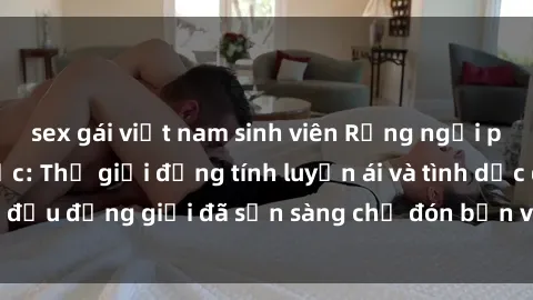 sex gái việt nam sinh viên Rạng ngời phim sex ngoại quốc: Thế giới đồng tính luyến ái và tình dục đều đồng giới đã sẵn sàng chờ đón bạn vào thế giới của họ.
