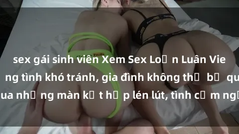 sex gái sinh viên Xem Sex Loạn Luân Vietsub Hay Nhất  Đường tình khó tránh, gia đình không thể bỏ qua những màn kết hợp lén lút, tình cảm ngọt ngào trên màn ảnh.