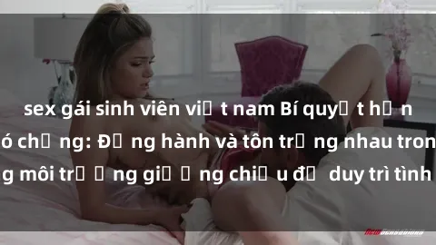 sex gái sinh viên việt nam Bí quyết hạnh phúc cho sex gái có chồng: Đồng hành và tôn trọng nhau trong môi trường giường chiếu để duy trì tình yêu đẹp và sáng phục