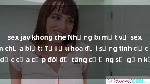 sex jav không che Những bí mật về sex vợ chồng mà bạn chưa biết: Tối ưu hóa đời sống tình dục của cặp đôi để tăng cường sự gắn kết và hạnh phúc