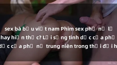 sex bà bầu việt nam Phim sex phụ nữ lớn tuổi: Ảo tưởng hay hiện thực? Lối sống tình dục của phụ nữ trung niên trong thời đại hiện đại