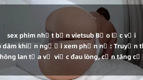 sex phim nhật bản vietsub Bạo lực với gái trong vụ hiếp dâm khiến người xem phẫn nộ: Truyền thông lan tỏa vụ việc đau lòng, cần tăng cường bảo vệ phụ nữ.