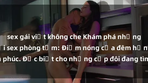 sex gái việt không che Khám phá những bí mật táo bạo với sex phòng tắm: Điểm nóng của đêm hạnh phúc. Đặc biệt cho những cặp đôi đang tìm kiếm cảm giác mới lạ.