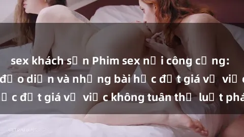 sex khách sạn Phim sex nơi công cộng: Sự chết chóc của đạo diễn và những bài học đắt giá về việc không tuân thủ luật pháp