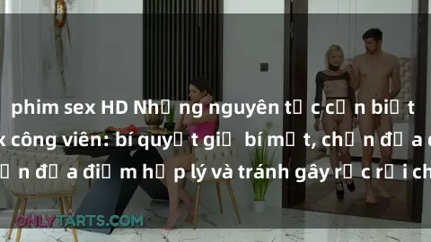 phim sex HD Những nguyên tắc cần biết khi thực hành sex công viên: bí quyết giữ bí mật, chọn địa điểm hợp lý và tránh gây rắc rối cho người khác.