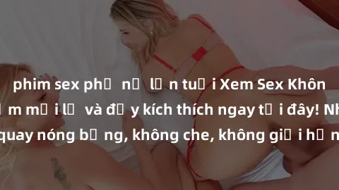 phim sex phụ nữ lớn tuổi Xem Sex Không Che: Trải nghiệm mới lạ và đầy kích thích ngay tại đây! Những cảnh quay nóng bỏng, không che, không giới hạn đang chờ đón bạn. Đừng bỏ lỡ!