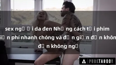 sex người da đen Những cách tải phim sex miễn phí nhanh chóng và đơn giản đến không ngờ