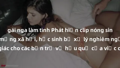 gái nga làm tình Phát hiện clip nóng sinh viên gây sốt trên mạng xã hội, học sinh bị xử lý nghiêm ngặt. Đây là cảnh giác cho các bạn trẻ về hậu quả của việc chia sẻ thông tin trái phép trên internet.
