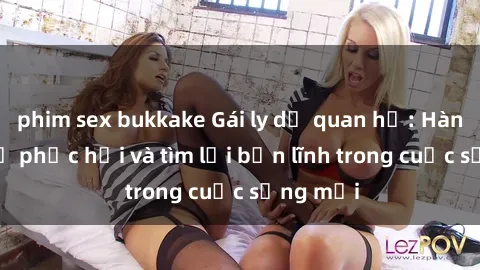 phim sex bukkake Gái ly dị quan hệ: Hành trình tự phục hồi và tìm lại bản lĩnh trong cuộc sống mới