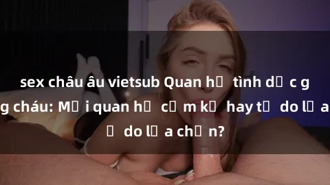 sex châu âu vietsub Quan hệ tình dục giữa ông cháu: Mối quan hệ cấm kỵ hay tự do lựa chọn?