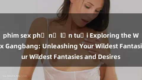 phim sex phụ nữ lớn tuổi Exploring the Wild World of Sex Gangbang: Unleashing Your Wildest Fantasies and Desires