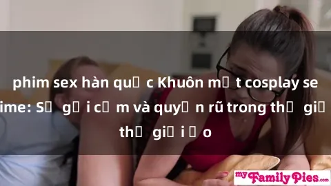 phim sex hàn quốc Khuôn mặt cosplay sex anime: Sự gợi cảm và quyến rũ trong thế giới ảo