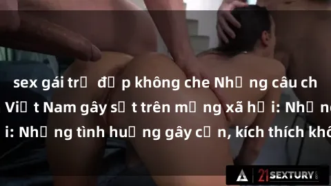 sex gái trẻ đẹp không che Những câu chuyện sex sinh viên Việt Nam gây sốt trên mạng xã hội: Những tình huống gây cấn, kích thích không thể bỏ qua