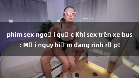 phim sex ngoại quốc Khi sex trên xe bus: Mối nguy hiểm đang rình rập!