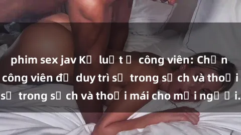 phim sex jav Kỷ luật ở công viên: Chấn chỉnh hành vi sex công viên để duy trì sự trong sạch và thoải mái cho mọi người.