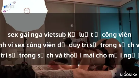 sex gái nga vietsub Kỷ luật ở công viên: Chấn chỉnh hành vi sex công viên để duy trì sự trong sạch và thoải mái cho mọi người.
