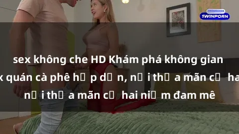 sex không che HD Khám phá không gian độc đáo tại sex quán cà phê hấp dẫn, nơi thỏa mãn cả hai niềm đam mê