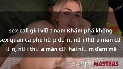 sex call girl việt nam Khám phá không gian độc đáo tại sex quán cà phê hấp dẫn, nơi thỏa mãn cả hai niềm đam mê