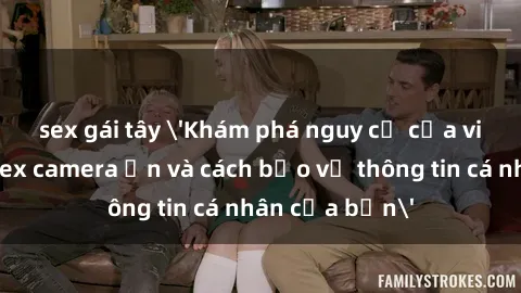 sex gái tây 'Khám phá nguy cơ của việc sử dụng sex camera ẩn và cách bảo vệ thông tin cá nhân của bạn'