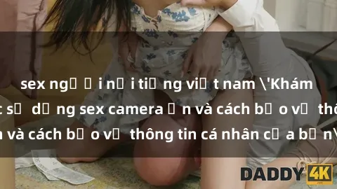sex người nổi tiếng việt nam 'Khám phá nguy cơ của việc sử dụng sex camera ẩn và cách bảo vệ thông tin cá nhân của bạn'