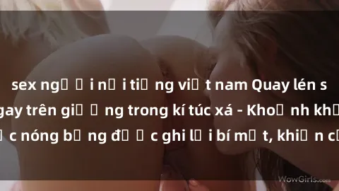 sex người nổi tiếng việt nam Quay lén sinh viên làm tình ngay trên giường trong kí túc xá - Khoảnh khắc nóng bỏng được ghi lại bí mật, khiến cả trường học xôn xao.