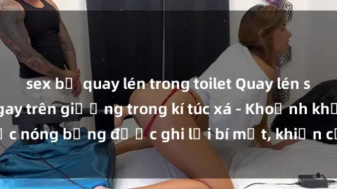 sex bị quay lén trong toilet Quay lén sinh viên làm tình ngay trên giường trong kí túc xá - Khoảnh khắc nóng bỏng được ghi lại bí mật, khiến cả trường học xôn xao.