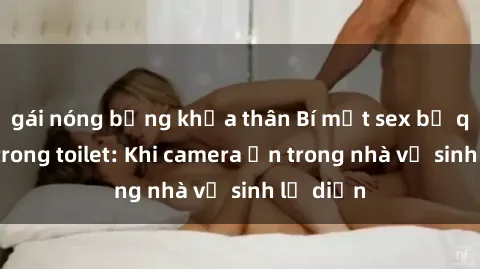 gái nóng bỏng khỏa thân Bí mật sex bị quay lén trong toilet: Khi camera ẩn trong nhà vệ sinh lộ diện