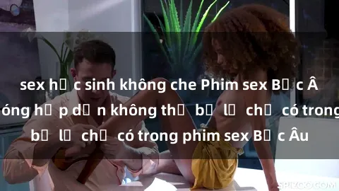 sex học sinh không che Phim sex Bắc Âu: Những cảnh nóng hấp dẫn không thể bỏ lỡ chỉ có trong phim sex Bắc Âu