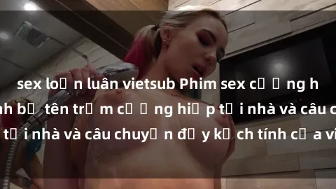 sex loạn luân vietsub Phim sex cưỡng hiếp vietsub: Nữ sinh bị tên trộm cưỡng hiếp tại nhà và câu chuyện đầy kịch tính của vietsub