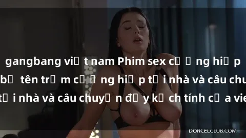 gangbang việt nam Phim sex cưỡng hiếp vietsub: Nữ sinh bị tên trộm cưỡng hiếp tại nhà và câu chuyện đầy kịch tính của vietsub