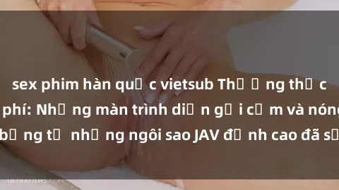 sex phim hàn quốc vietsub Thưởng thức sex JAV idol miễn phí: Những màn trình diễn gợi cảm và nóng bỏng từ những ngôi sao JAV đỉnh cao đã sẵn sàng để bạn khám phá.