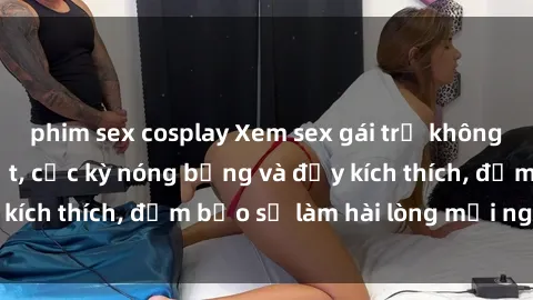 phim sex cosplay Xem sex gái trẻ không che hấp dẫn nhất, cực kỳ nóng bỏng và đầy kích thích, đảm bảo sẽ làm hài lòng mọi người!