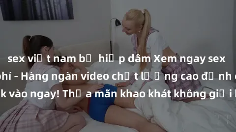 sex việt nam bị hiếp dâm Xem ngay sex jav full HD miễn phí - Hàng ngàn video chất lượng cao đỉnh cao chỉ cần click vào ngay! Thỏa mãn khao khát không giới hạn, đón chờ những trải nghiệm mới lạ!