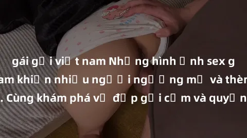 gái gọi việt nam Những hình ảnh sex gái sinh viên Việt Nam khiến nhiều người ngưỡng mộ và thèm khát. Cùng khám phá vẻ đẹp gợi cảm và quyến rũ của những cô gái trẻ này.