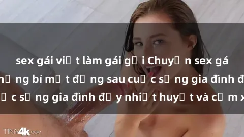 sex gái việt làm gái gọi Chuyện sex gái Việt có chồng: Những bí mật đằng sau cuộc sống gia đình đầy nhiệt huyết và cảm xúc