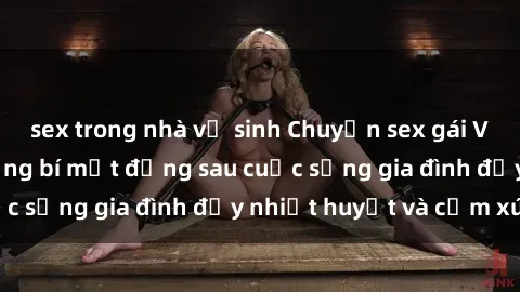 sex trong nhà vệ sinh Chuyện sex gái Việt có chồng: Những bí mật đằng sau cuộc sống gia đình đầy nhiệt huyết và cảm xúc
