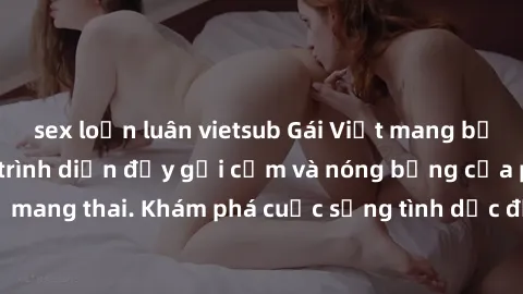 sex loạn luân vietsub Gái Việt mang bầu và làm tình: Màn trình diễn đầy gợi cảm và nóng bỏng của phụ nữ mang thai. Khám phá cuộc sống tình dục đầy hấp dẫn và mới lạ của họ!