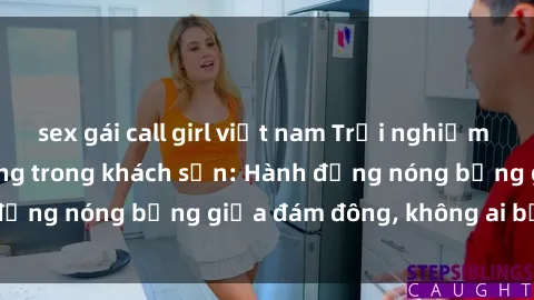sex gái call girl việt nam Trải nghiệm sex sinh viên sôi động trong khách sạn: Hành động nóng bỏng giữa đám đông, không ai bị bỏ lỡ