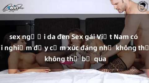 sex người da đen Sex gái Việt Nam có con: Trải nghiệm đầy cảm xúc đáng nhớ không thể bỏ qua