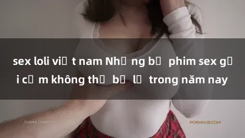 sex loli việt nam Những bộ phim sex gợi cảm không thể bỏ lỡ trong năm nay