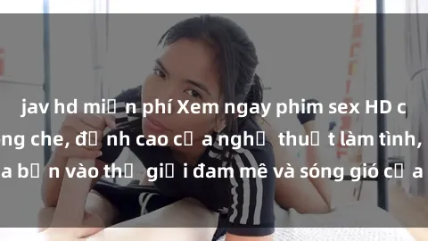 jav hd miễn phí Xem ngay phim sex HD chất lượng cao không che, đỉnh cao của nghệ thuật làm tình, đưa bạn vào thế giới đam mê và sóng gió của tình yêu không giới hạn.
