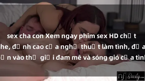 sex cha con Xem ngay phim sex HD chất lượng cao không che, đỉnh cao của nghệ thuật làm tình, đưa bạn vào thế giới đam mê và sóng gió của tình yêu không giới hạn.