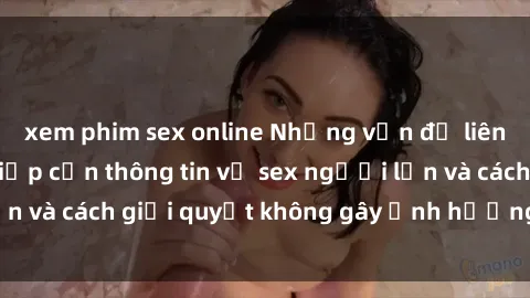 xem phim sex online Những vấn đề liên quan đến việc tiếp cận thông tin về sex người lớn và cách giải quyết không gây ảnh hưởng đến trẻ em