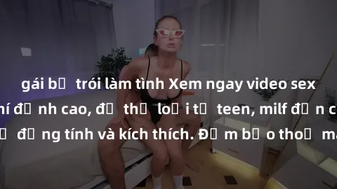 gái bị trói làm tình Xem ngay video sex không che miễn phí đỉnh cao, đủ thể loại từ teen, milf đến các cảnh quan hệ đồng tính và kích thích. Đảm bảo thoả mãn mọi khả năng kích thích của bạn!