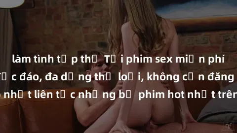 làm tình tập thể Tải phim sex miễn phí chất lượng cao độc đáo, đa dạng thể loại, không cần đăng ký tài khoản. Cập nhật liên tục những bộ phim hot nhất trên thị trường. Sự lựa chọn hàng đầu cho người y